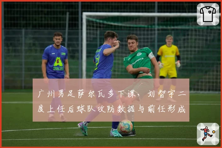 广州男足萨尔瓦多下课，刘智宇二度上任后球队攻防数据与前任形成鲜明对比