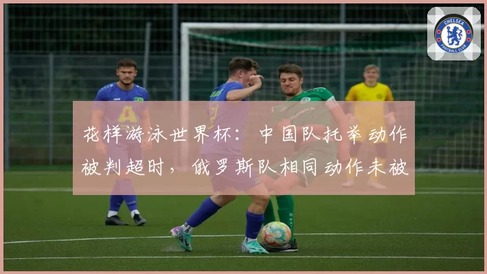 花样游泳世界杯:中国队托举动作被判超时,俄罗斯队相同动作未被处罚引争议