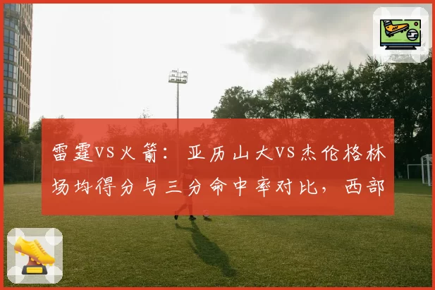 雷霆vs火箭：亚历山大vs杰伦格林场均得分与三分命中率对比，西部新星火力全开