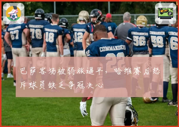 巴萨客场被弱旅逼平，哈维赛后怒斥球员缺乏争冠决心