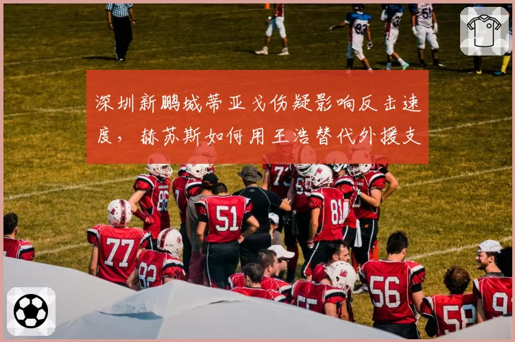 深圳新鹏城蒂亚戈伤疑影响反击速度，赫苏斯如何用王浩替代外援支点？