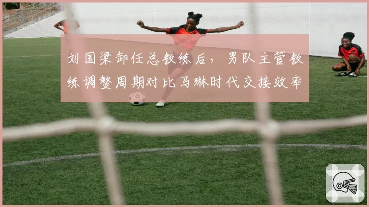 刘国梁卸任总教练后，男队主管教练调整周期对比马琳时代交接效率