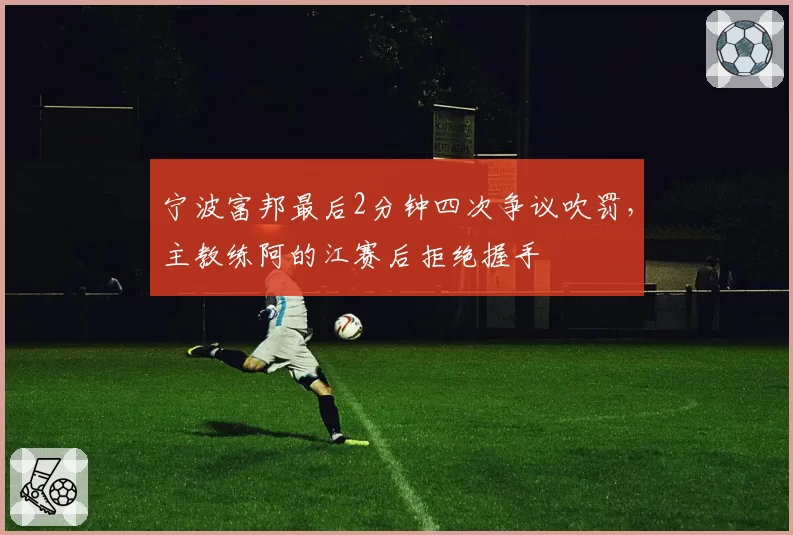 宁波富邦最后2分钟四次争议吹罚，主教练阿的江赛后拒绝握手