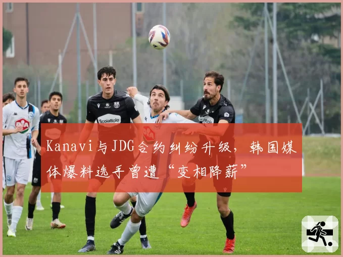 Kanavi与JDG合约纠纷升级,韩国媒体爆料选手曾遭“变相降薪”