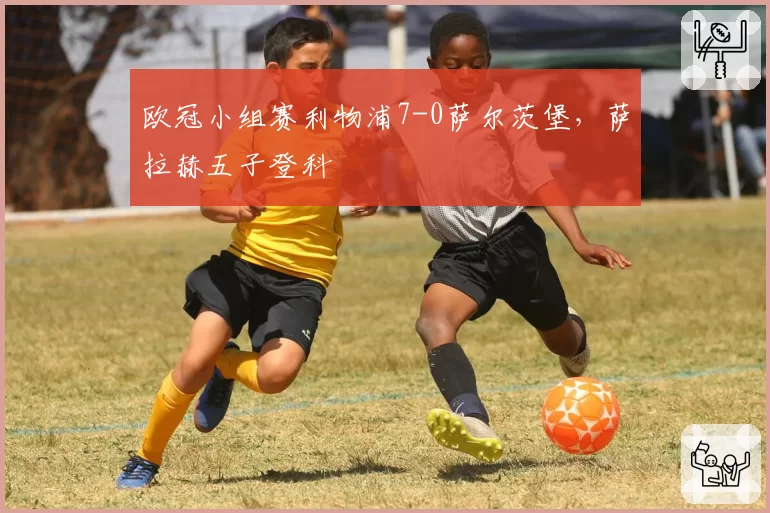 欧冠小组赛利物浦7-0萨尔茨堡，萨拉赫五子登科