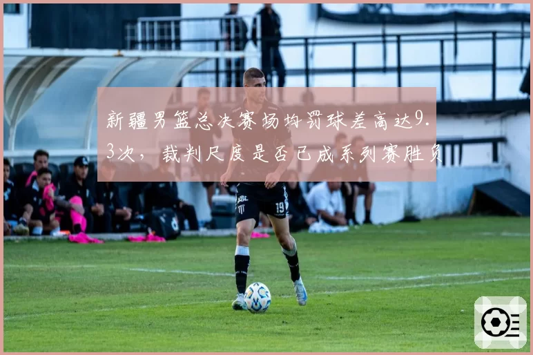 新疆男篮总决赛场均罚球差高达9.3次,裁判尺度是否已成系列赛胜负手?