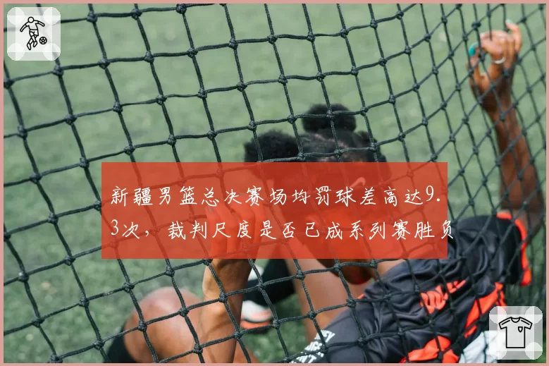 新疆男篮总决赛场均罚球差高达9.3次,裁判尺度是否已成系列赛胜负手?