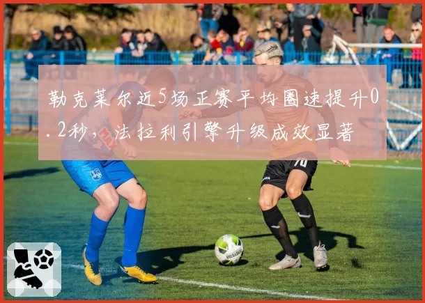 勒克莱尔近5场正赛平均圈速提升0.2秒，法拉利引擎升级成效显著