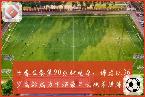 长春亚泰第90分钟绝杀，谭龙以36岁高龄成为中超最年长绝杀进球球员