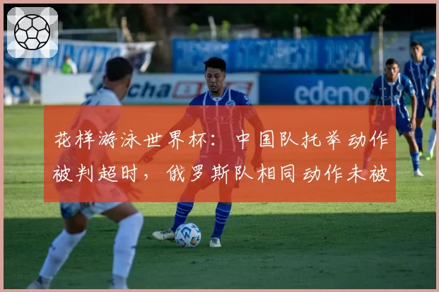 花样游泳世界杯：中国队托举动作被判超时，俄罗斯队相同动作未被处罚引争议