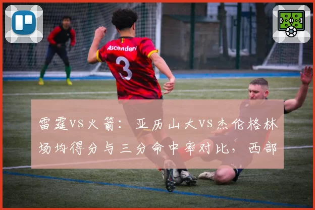 雷霆vs火箭：亚历山大vs杰伦格林场均得分与三分命中率对比，西部新星火力全开
