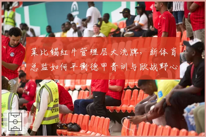 莱比锡红牛管理层大洗牌，新体育总监如何平衡德甲青训与欧战野心？