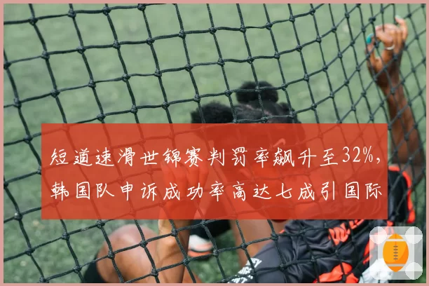 短道速滑世锦赛判罚率飙升至32%，韩国队申诉成功率高达七成引国际滑联紧急自查__br_