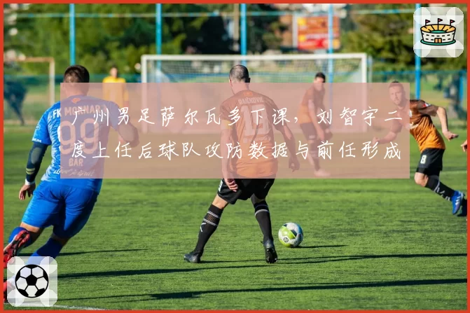 广州男足萨尔瓦多下课，刘智宇二度上任后球队攻防数据与前任形成鲜明对比