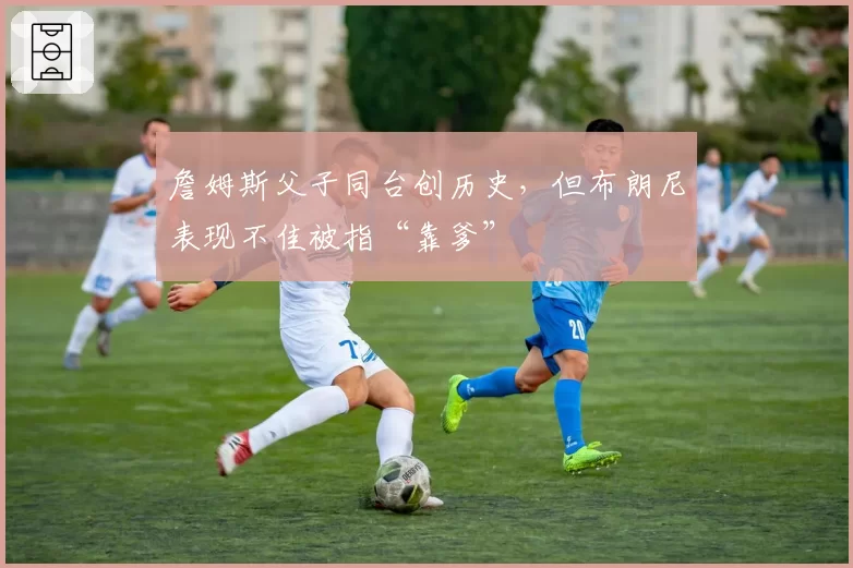 詹姆斯父子同台创历史，但布朗尼表现不佳被指“靠爹”