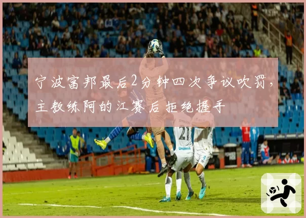 宁波富邦最后2分钟四次争议吹罚，主教练阿的江赛后拒绝握手