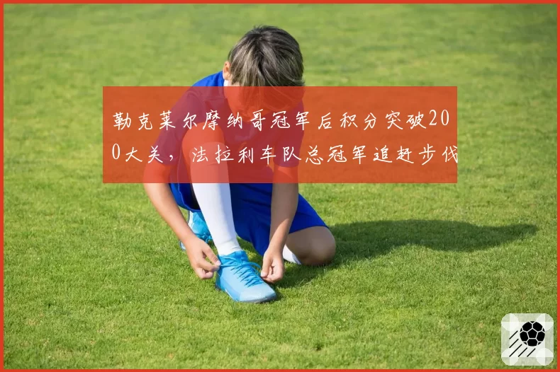 勒克莱尔摩纳哥冠军后积分突破200大关，法拉利车队总冠军追赶步伐几何？