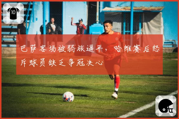 巴萨客场被弱旅逼平,哈维赛后怒斥球员缺乏争冠决心