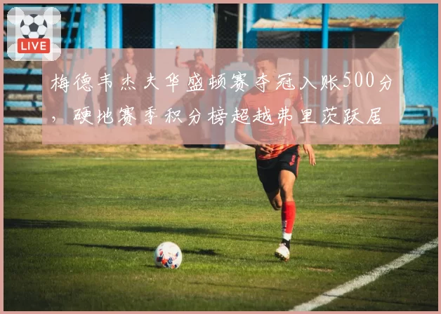 梅德韦杰夫华盛顿赛夺冠入账500分，硬地赛季积分榜超越弗里茨跃居次席