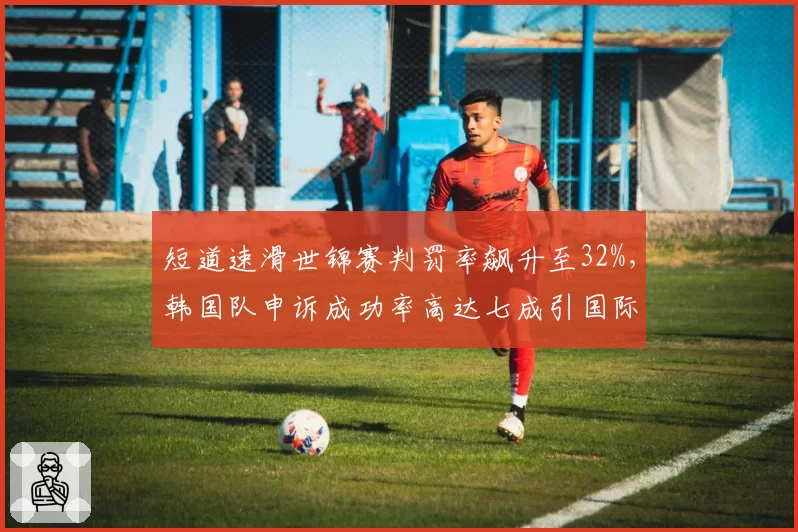 短道速滑世锦赛判罚率飙升至32%，韩国队申诉成功率高达七成引国际滑联紧急自查__br_