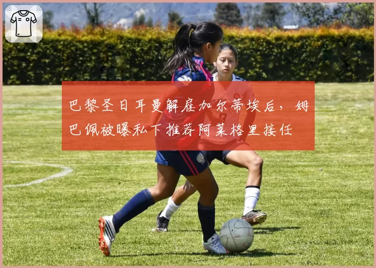 巴黎圣日耳曼解雇加尔蒂埃后，姆巴佩被曝私下推荐阿莱格里接任