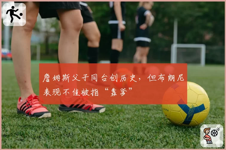 詹姆斯父子同台创历史,但布朗尼表现不佳被指“靠爹”