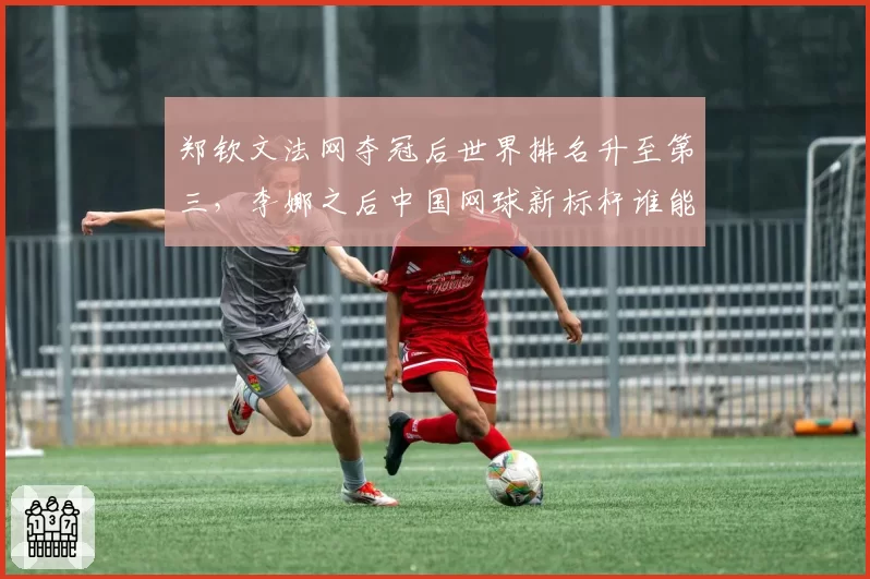 郑钦文法网夺冠后世界排名升至第三，李娜之后中国网球新标杆谁能企及？