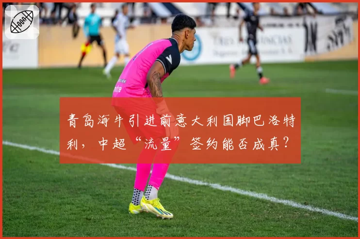 青岛海牛引进前意大利国脚巴洛特利，中超“流量”签约能否成真？