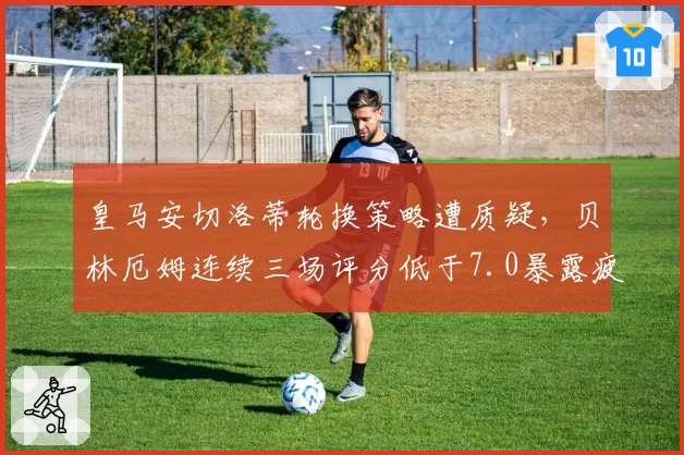 皇马安切洛蒂轮换策略遭质疑，贝林厄姆连续三场评分低于7.0暴露疲劳