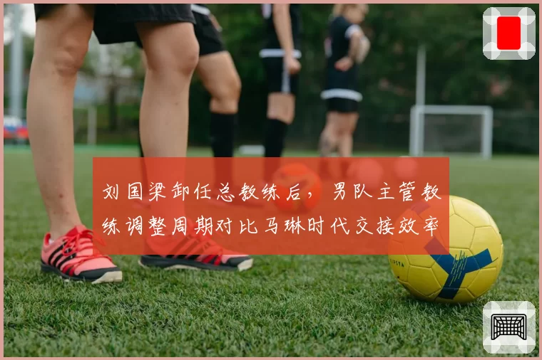 刘国梁卸任总教练后，男队主管教练调整周期对比马琳时代交接效率