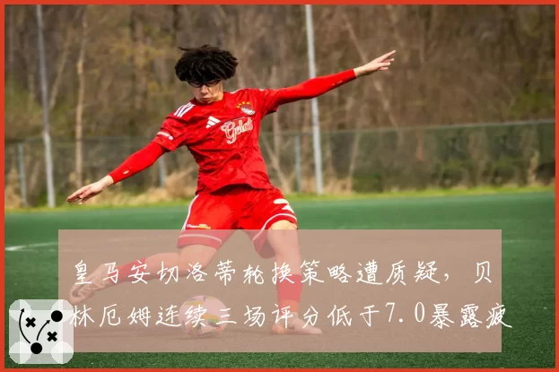 皇马安切洛蒂轮换策略遭质疑，贝林厄姆连续三场评分低于7.0暴露疲劳