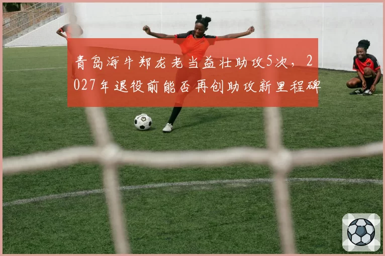 青岛海牛郑龙老当益壮助攻5次，2027年退役前能否再创助攻新里程碑？
